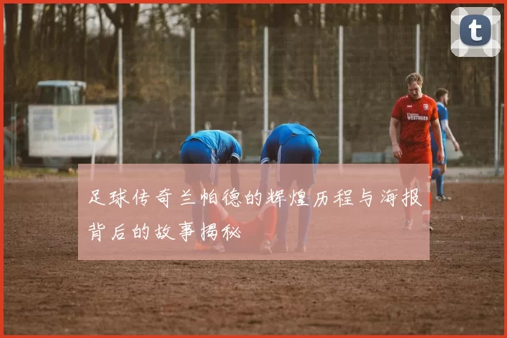 足球传奇兰帕德的辉煌历程与海报背后的故事揭秘