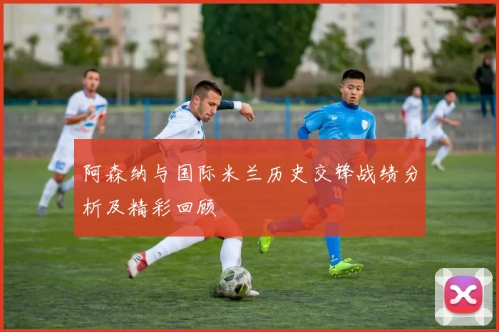 阿森纳与国际米兰历史交锋战绩分析及精彩回顾