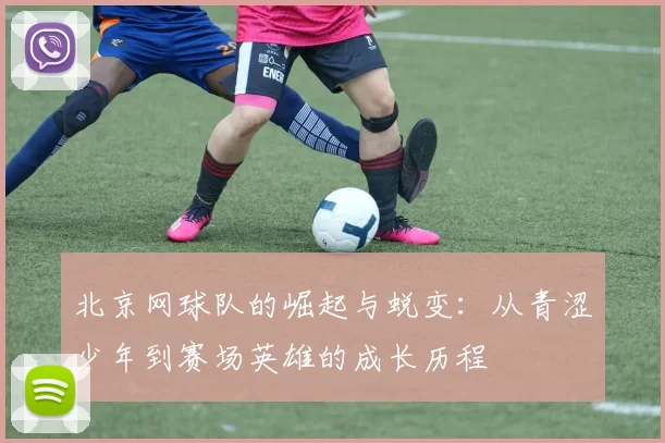 北京网球队的崛起与蜕变：从青涩少年到赛场英雄的成长历程