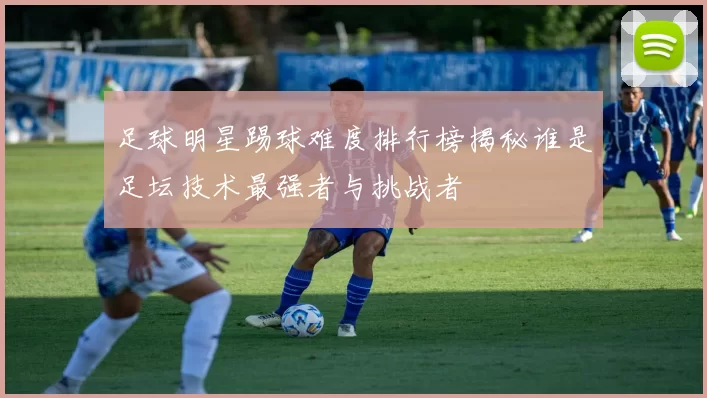 足球明星踢球难度排行榜揭秘谁是足坛技术最强者与挑战者
