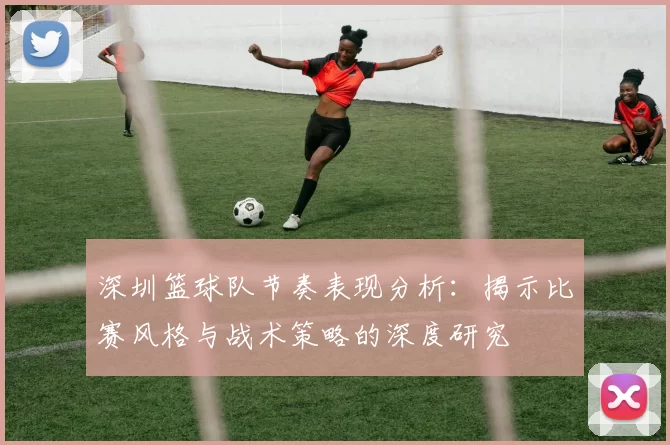 深圳篮球队节奏表现分析：揭示比赛风格与战术策略的深度研究
