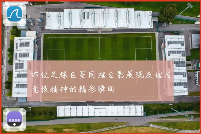 四位足球巨星同框合影展现友谊与竞技精神的精彩瞬间