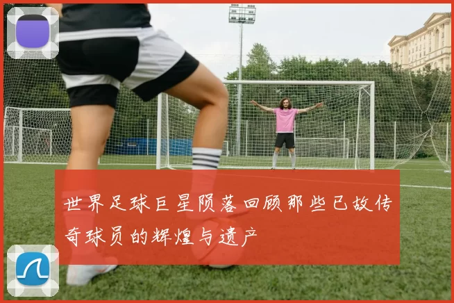 世界足球巨星陨落回顾那些已故传奇球员的辉煌与遗产