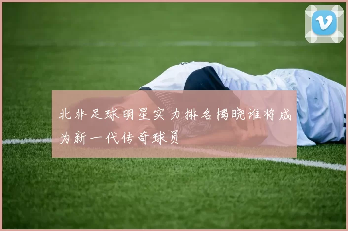 北非足球明星实力排名揭晓谁将成为新一代传奇球员