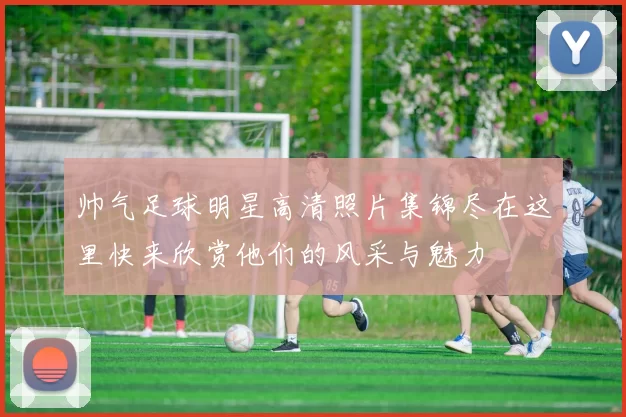 帅气足球明星高清照片集锦尽在这里快来欣赏他们的风采与魅力