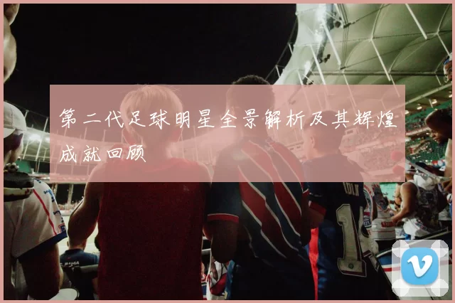 第二代足球明星全景解析及其辉煌成就回顾