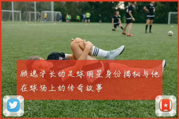 顾逸学长的足球明星身份揭秘与他在球场上的传奇故事