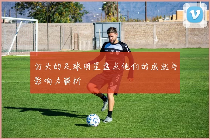 打头的足球明星盘点他们的成就与影响力解析