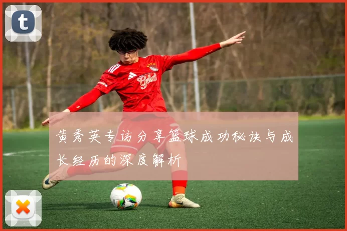 黄秀英专访分享篮球成功秘诀与成长经历的深度解析