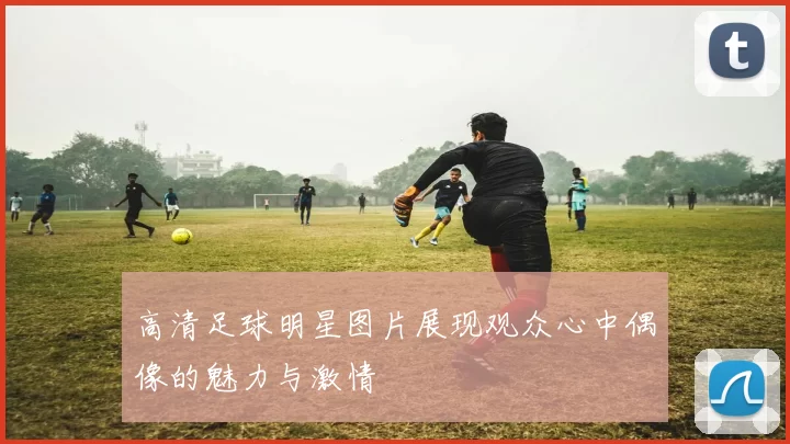 高清足球明星图片展现观众心中偶像的魅力与激情