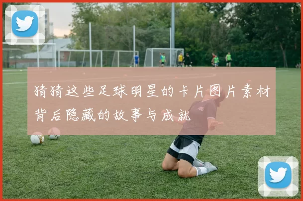 猜猜这些足球明星的卡片图片素材背后隐藏的故事与成就