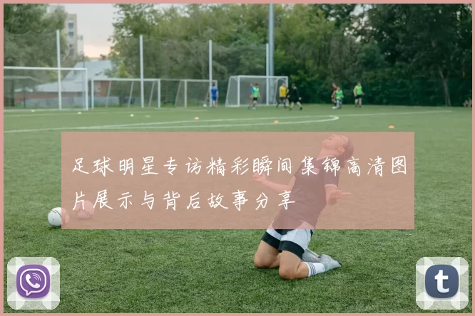 足球明星专访精彩瞬间集锦高清图片展示与背后故事分享