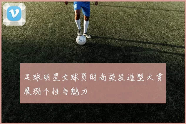 足球明星女球员时尚染发造型大赏展现个性与魅力