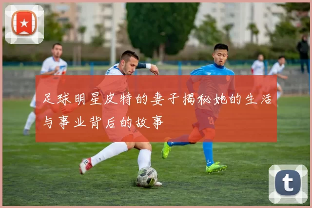 足球明星皮特的妻子揭秘她的生活与事业背后的故事