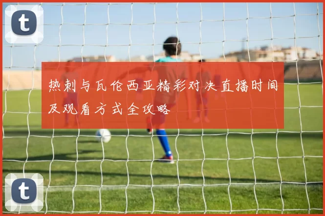 热刺与瓦伦西亚精彩对决直播时间及观看方式全攻略