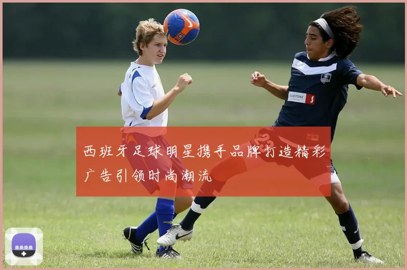 西班牙足球明星携手品牌打造精彩广告引领时尚潮流