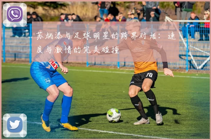 苏炳添与足球明星的跨界对话：速度与激情的完美碰撞