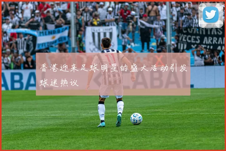 香港迎来足球明星的盛大活动引发球迷热议