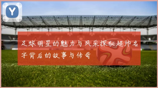 足球明星的魅力与风采探秘超帅名字背后的故事与传奇