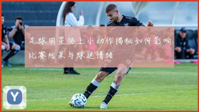 足球明星场上小动作揭秘如何影响比赛结果与球迷情绪