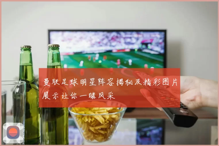 曼联足球明星阵容揭秘及精彩图片展示让你一睹风采