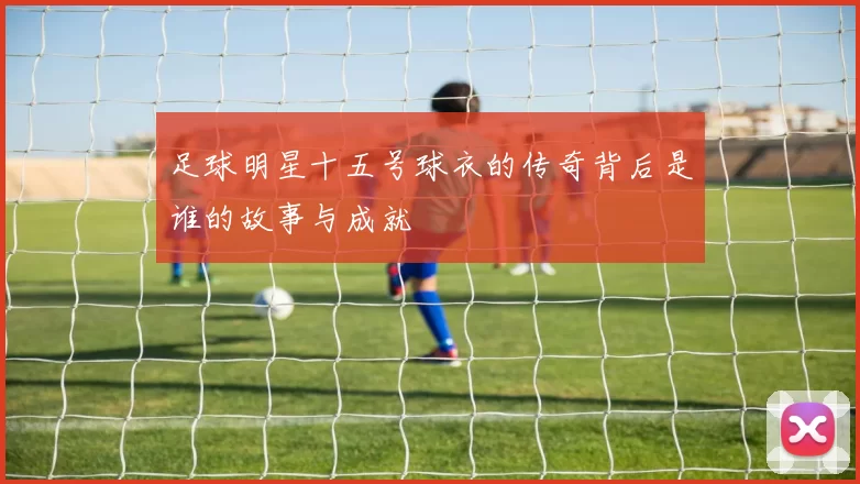 足球明星十五号球衣的传奇背后是谁的故事与成就