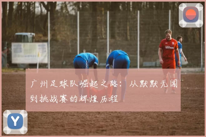 广州足球队崛起之路：从默默无闻到挑战赛的辉煌历程