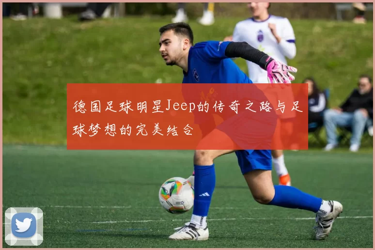 德国足球明星Jeep的传奇之路与足球梦想的完美结合