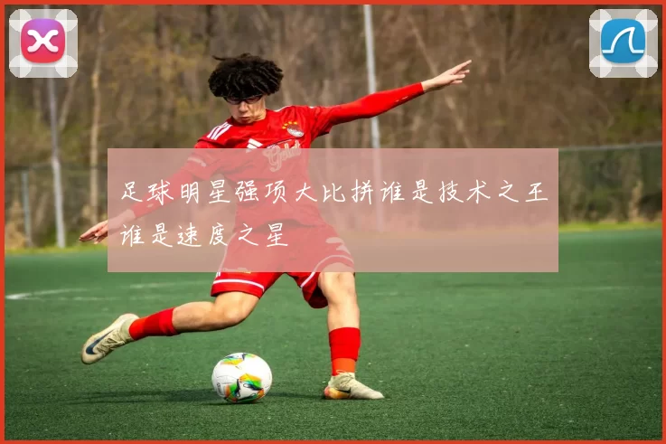 足球明星强项大比拼谁是技术之王谁是速度之星