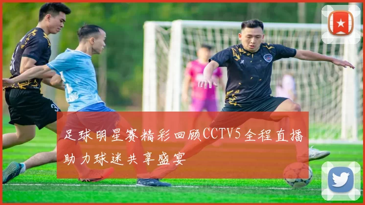 足球明星赛精彩回顾CCTV5全程直播助力球迷共享盛宴