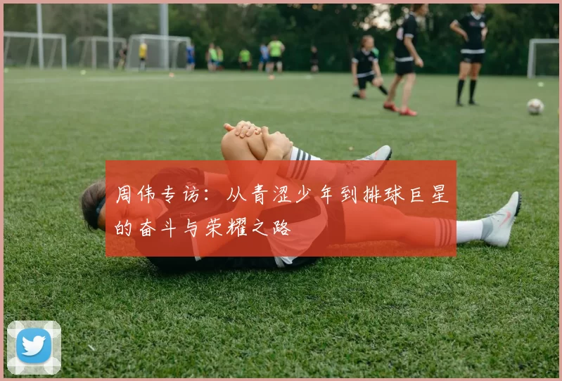 周伟专访：从青涩少年到排球巨星的奋斗与荣耀之路