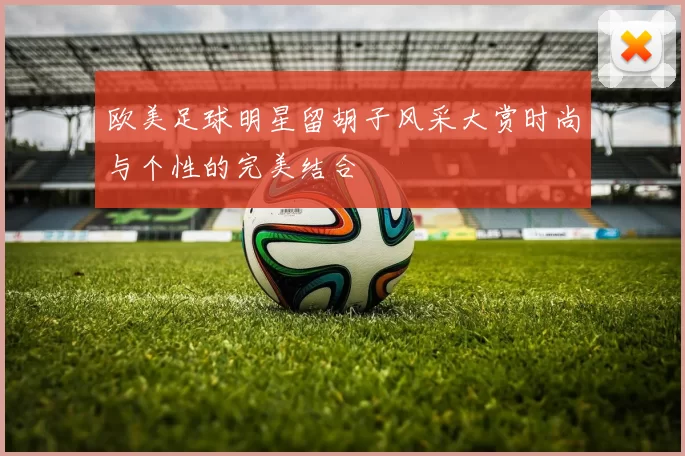 欧美足球明星留胡子风采大赏时尚与个性的完美结合