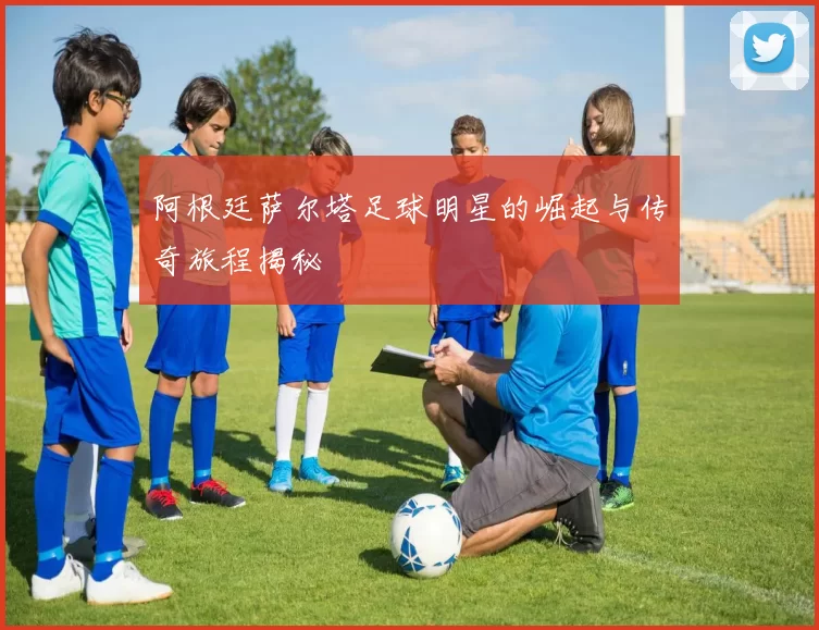 阿根廷萨尔塔足球明星的崛起与传奇旅程揭秘