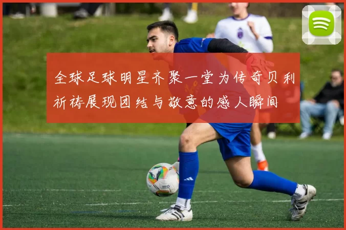 全球足球明星齐聚一堂为传奇贝利祈祷展现团结与敬意的感人瞬间