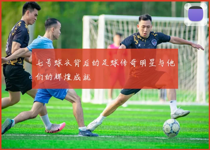 七号球衣背后的足球传奇明星与他们的辉煌成就