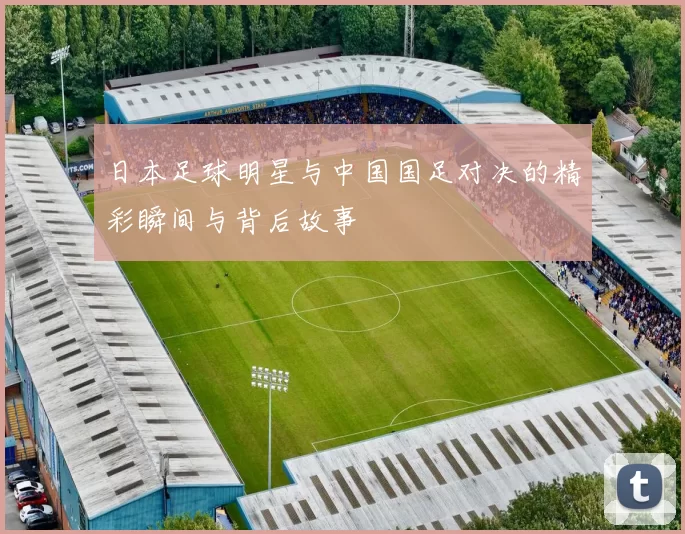 日本足球明星与中国国足对决的精彩瞬间与背后故事