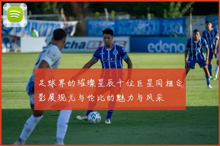 足球界的璀璨星辰十位巨星同框合影展现无与伦比的魅力与风采