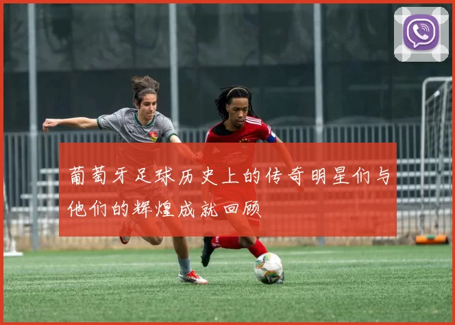 葡萄牙足球历史上的传奇明星们与他们的辉煌成就回顾