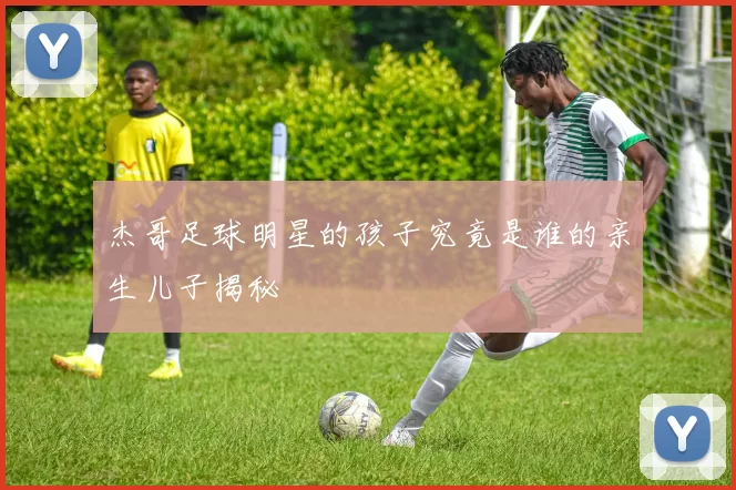 杰哥足球明星的孩子究竟是谁的亲生儿子揭秘