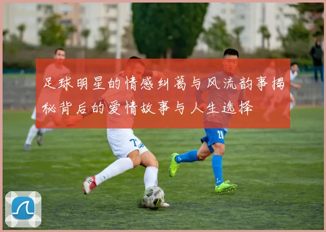 足球明星的情感纠葛与风流韵事揭秘背后的爱情故事与人生选择