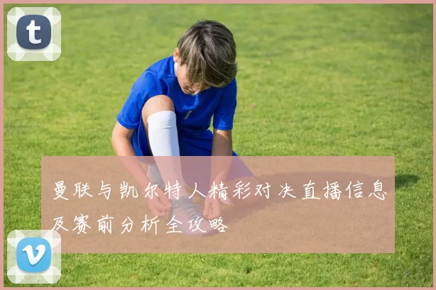 曼联与凯尔特人精彩对决直播信息及赛前分析全攻略