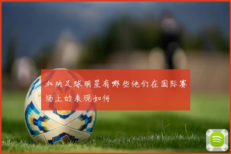 加纳足球明星有哪些他们在国际赛场上的表现如何