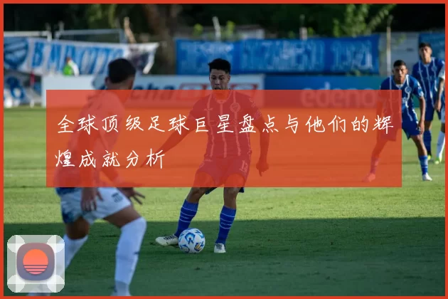 全球顶级足球巨星盘点与他们的辉煌成就分析