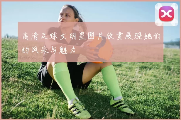 高清足球女明星图片欣赏展现她们的风采与魅力