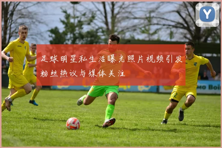 足球明星私生活曝光照片视频引发粉丝热议与媒体关注