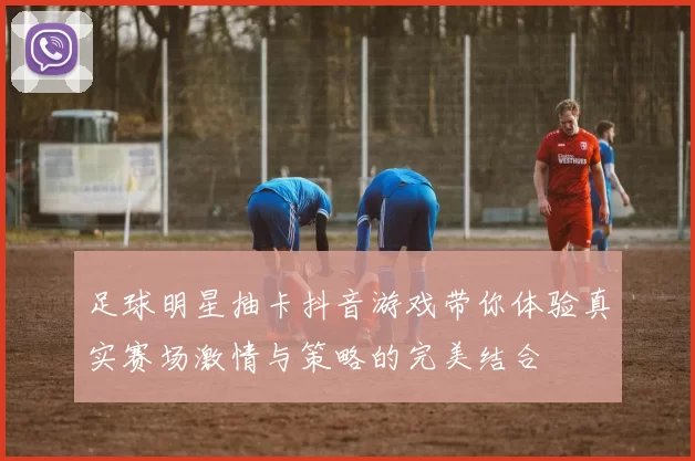足球明星抽卡抖音游戏带你体验真实赛场激情与策略的完美结合
