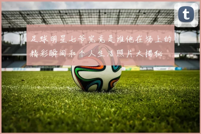 足球明星七爷究竟是谁他在场上的精彩瞬间和个人生活照片大揭秘
