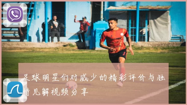 足球明星们对威少的精彩评价与独特见解视频分享