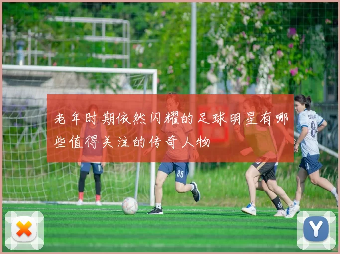 老年时期依然闪耀的足球明星有哪些值得关注的传奇人物