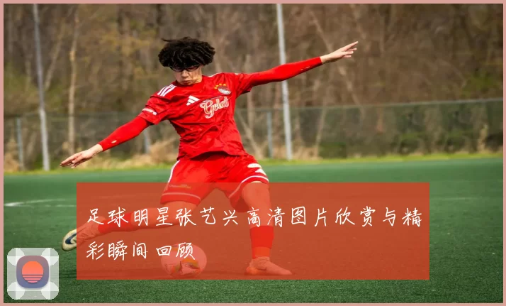 足球明星张艺兴高清图片欣赏与精彩瞬间回顾